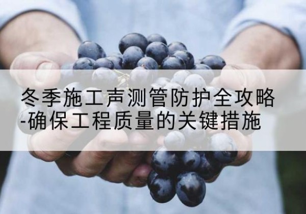 溧水冬季施工声测管有哪些防护要点？-冬季施工声测管防护全攻略-确保工程质量的关键措施